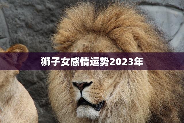 狮子女感情运势2023年(爱情大起大落)
