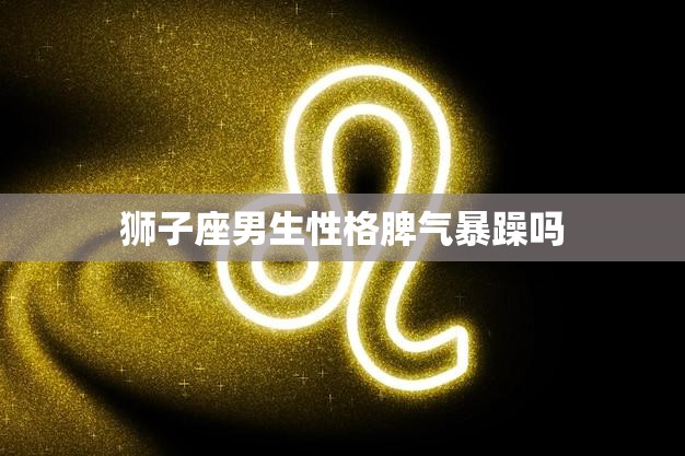 狮子座男生性格脾气暴躁吗(揭秘星座并非定律)