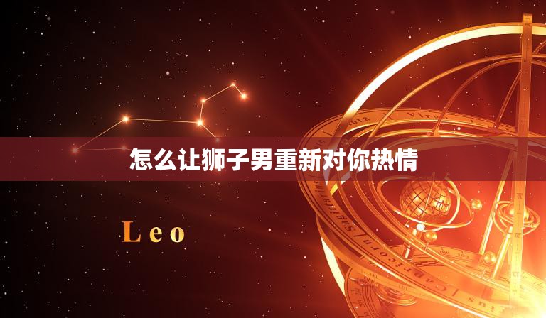 怎么让狮子男重新对你热情(5个实用技巧让你重获他的关注)