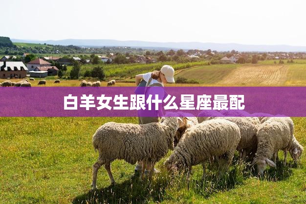 白羊女生跟什么星座最配(最佳星座搭配大揭秘)