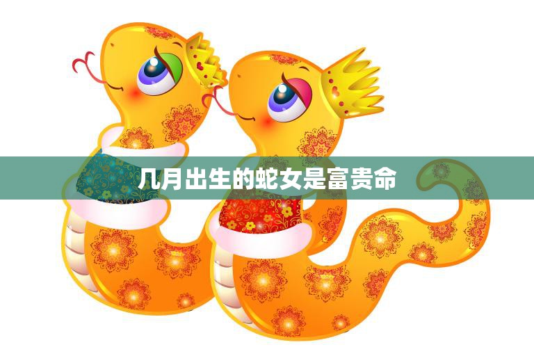 几月出生的蛇女是富贵命(揭秘蛇女命运奥秘)