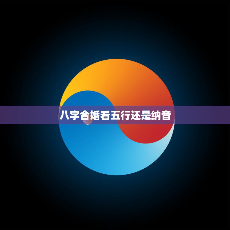 八字合婚看五行还是纳音(如何选择最佳婚姻匹配)