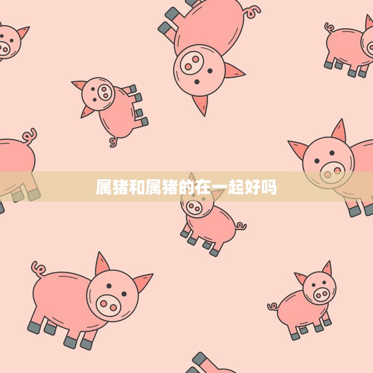 属猪和属猪的在一起好吗(探究同属猪的恋人是否能够长久相守)
