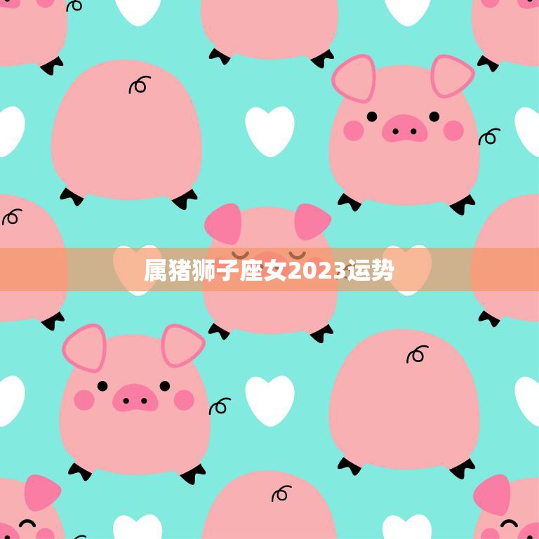 属猪狮子座女2023运势(未来三年财运亨通事业有成)