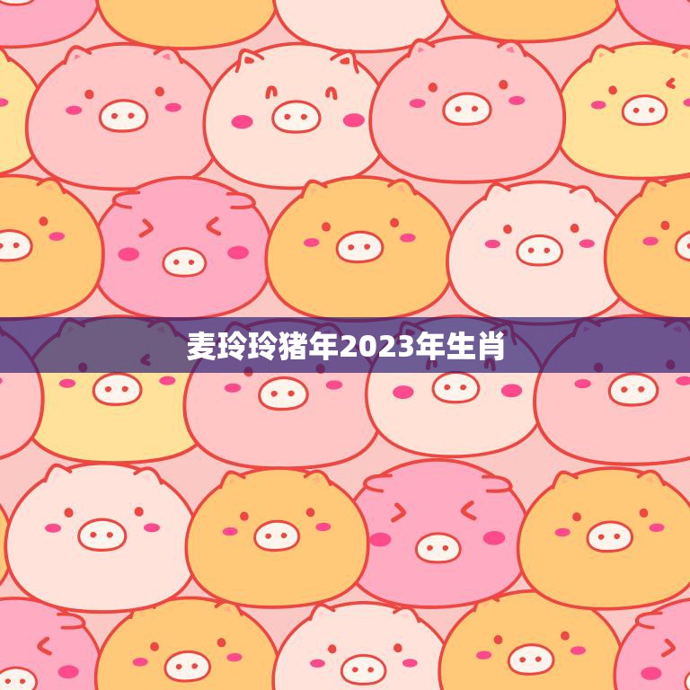 麦玲玲猪年2023年生肖(迎接幸福与财富的到来)