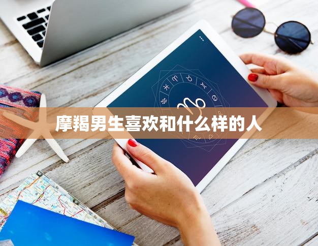 摩羯男生喜欢和什么样的人(探秘他们喜欢的特质和行为)