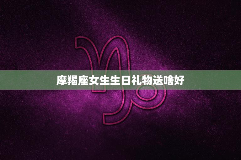 摩羯座女生生日礼物送啥好(45个生日礼物让她感受你的用心)