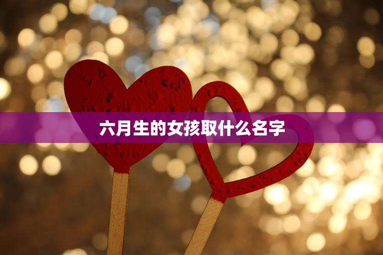 六月生的女孩取什么名字(如何选择最适合的名字)