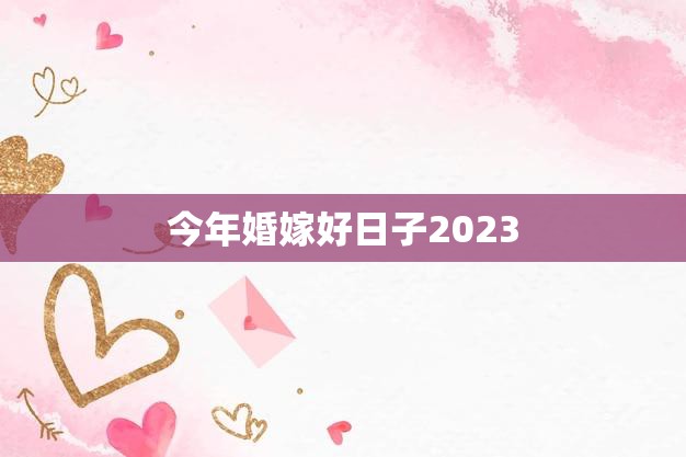 今年婚嫁好日子2023(盘点哪些日子最适合结婚)