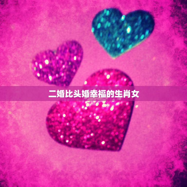 二婚比头婚幸福的生肖女(为什么更容易找到真爱)