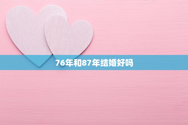 76年和87年结婚好吗(探讨年龄差距是否影响婚姻幸福)