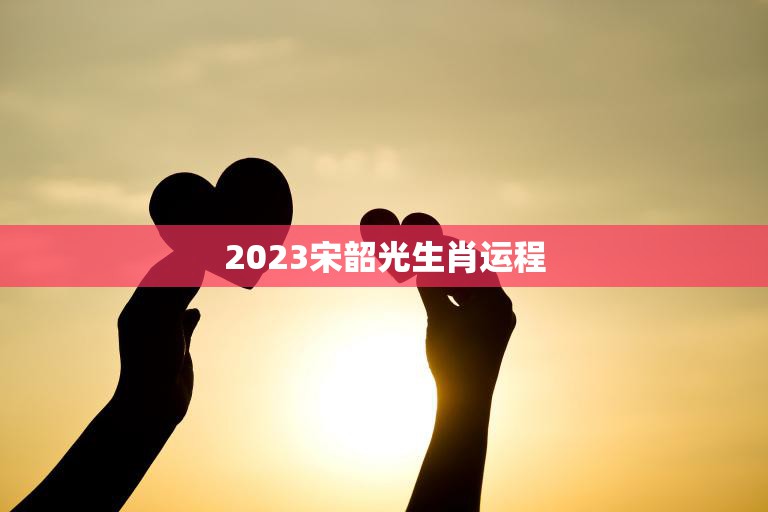 2023宋韶光生肖运程(幸运之年财富与爱情齐飞)