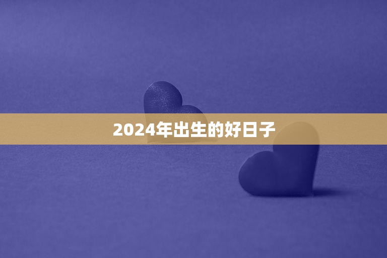 2024年出生的好日子(探寻哪些日子最适合宝宝降生)