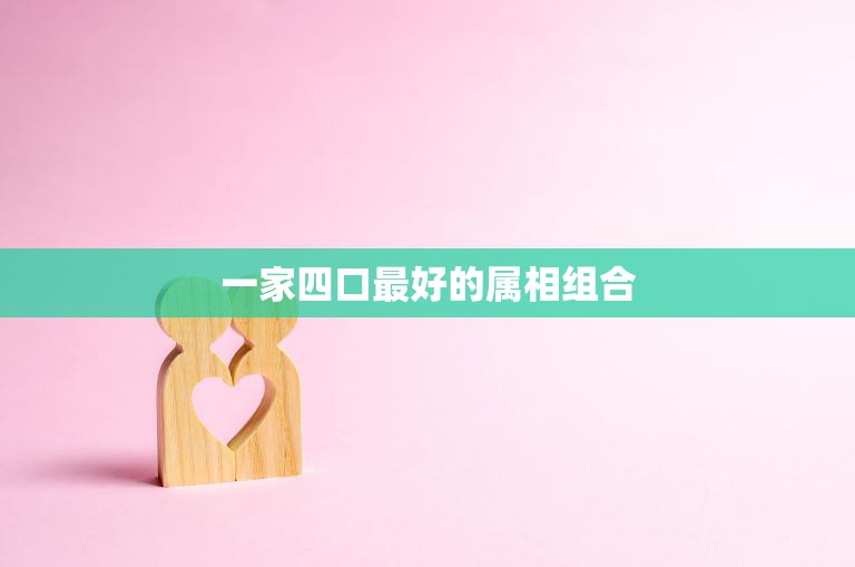 一家四口最好的属相组合(如何选择最佳的家庭属相)