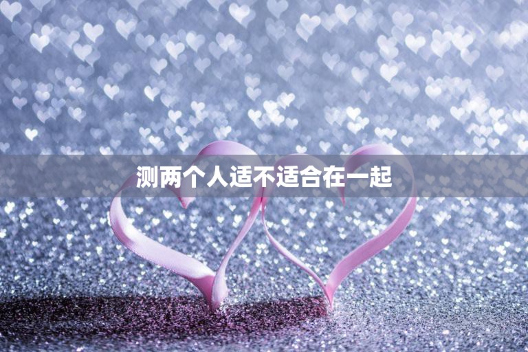 测两个人适不适合在一起(如何判断两人是否合适)