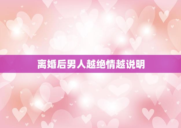 离婚后男人越绝情越说明(为什么男人会变得冷漠无情)