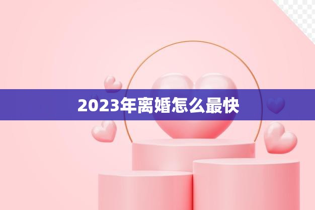 2023年离婚怎么最快(实用技巧快速离婚手续)