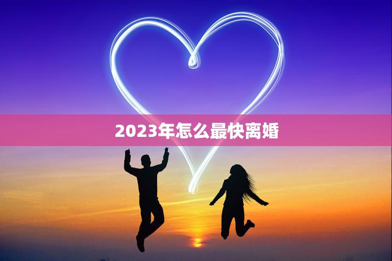 2023年怎么最快离婚(如何快速结束婚姻)