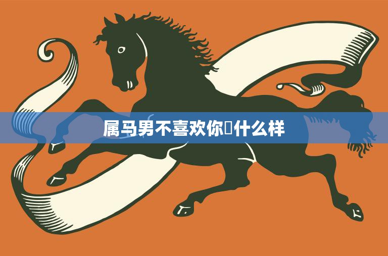 属马男不喜欢你昰什么样(揭秘属马男的心理和行为特征)