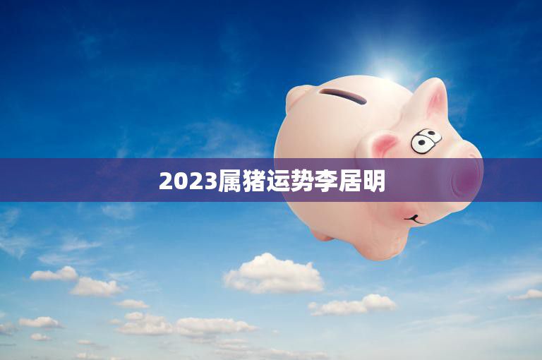 2023属猪运势李居明(猪年大吉财运亨通)