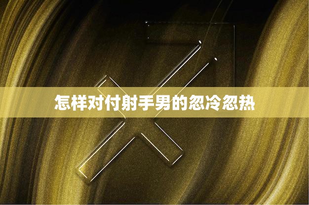 怎样对付射手男的忽冷忽热(应对射手男的情感游戏)