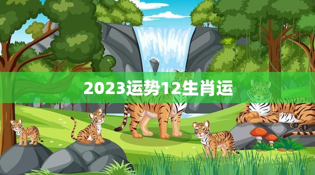 2023运势12生肖运(猪年财运旺盛龙虎相冲需谨慎)