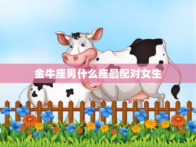 金牛座男什么座最配对女生(星座配对大揭秘)