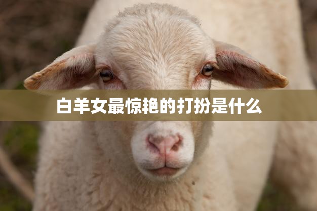 白羊女最惊艳的打扮是什么(时尚指南)