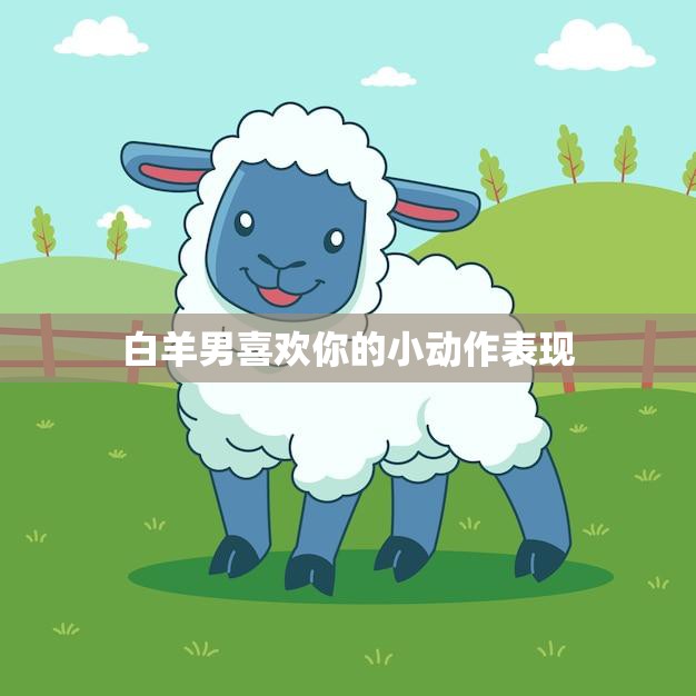 白羊男喜欢你的小动作表现(如何看懂他的心思)