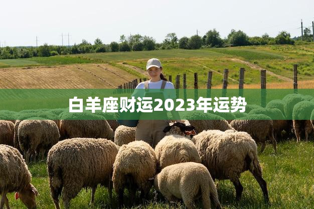 白羊座财运2023年运势(财富大爆发财源滚滚来)
