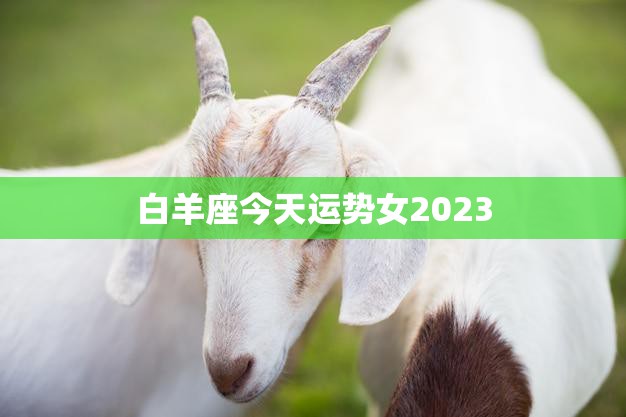 白羊座今天运势女2023(好运连连财运亨通)