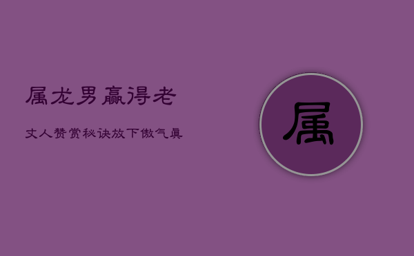 属龙男赢得老丈人赞赏秘诀:放下傲气,真诚以待 属龙男赢得老丈人赞赏秘诀:放下傲气,真诚以待