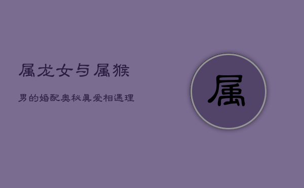 属龙女与属猴男的婚配奥秘:真爱相遇,理想婚姻如何成就? 属龙女与属猴男的婚配奥秘:真爱相遇,理想婚姻如何成就?