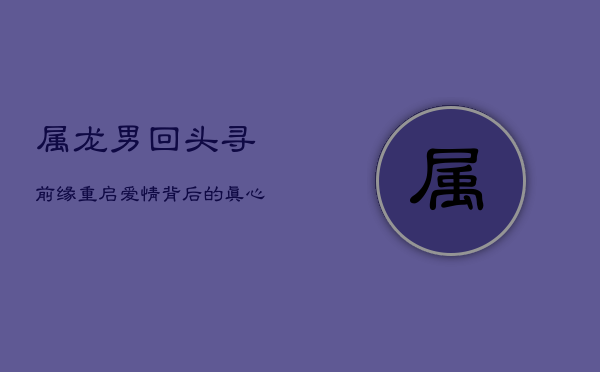 属龙男回头寻前缘:重启爱情背后的真心与挑战 属龙男回头寻前缘:重启爱情背后的真心与挑战