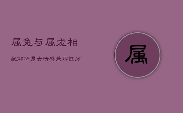 属兔与属龙相配解析:男女情感兼容性分析 属兔与属龙相配解析:男女情感兼容性分析