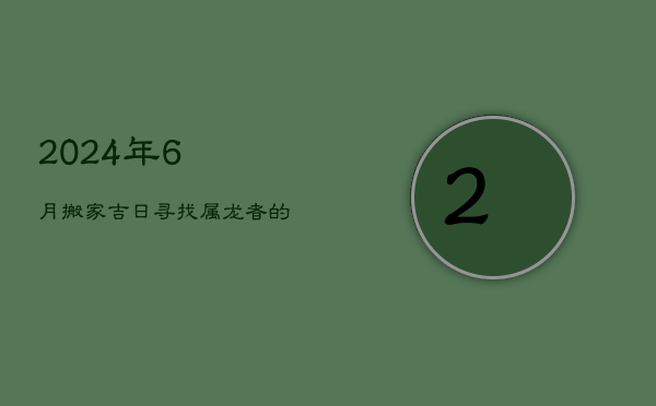 2024年6月搬家吉日:寻找属龙者的最佳乔迁时机 2024年6月搬家吉日:寻找属龙者的最佳乔迁时机