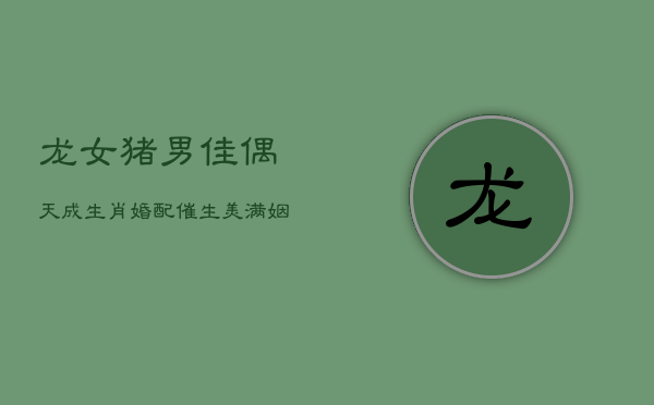 龙女猪男佳偶天成,生肖婚配催生美满姻缘 龙女猪男佳偶天成,生肖婚配催生美满姻缘