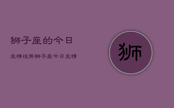 狮子座的今日友情运势,狮子座今日友情运势占卜 狮子座的今日友情运势,狮子座今日友情运势占卜