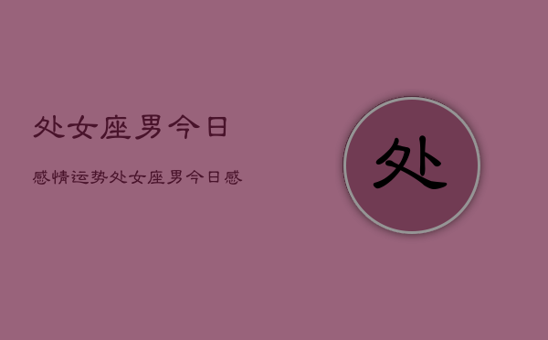 处女座男今日感情运势,处女座男今日感情运势占卜 处女座男今日感情运势,处女座男今日感情运势占卜