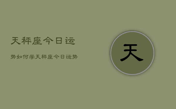 天秤座今日运势如何学,天秤座今日运势学习方面 天秤座今日运势如何学,天秤座今日运势学习方面