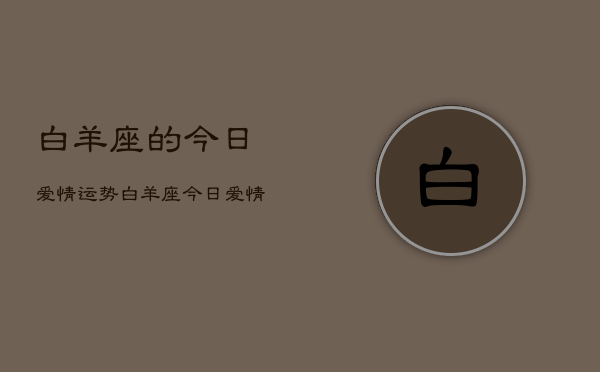 白羊座的今日爱情运势,白羊座今日爱情运势占卜 白羊座的今日爱情运势,白羊座今日爱情运势占卜