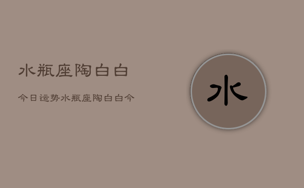 水瓶座陶白白今日运势,水瓶座陶白白今日运势详解 水瓶座陶白白今日运势,水瓶座陶白白今日运势详解