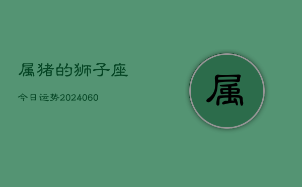 属猪的狮子座今日运势(20240605) 属猪的狮子座今日运势(20240605)